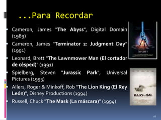 ...Para RecordarCameron, James "TheAbyss", Digital Domain (1989)Cameron, James "Terminator 2: JudgmentDay" (1991)Leonard, Brett "TheLawnmowerMan (El cortador de césped)" (1991)Spielberg, Steven "Jurassic Park", Universal Pictures (1993)Allers, Roger & Minkoff, Rob "The Lion King (El Rey León)", Disney Productions (1994)Russell, Chuck "TheMask (La máscara)" (1994)16