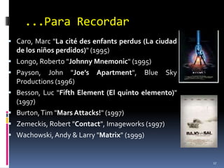 ...Para RecordarCaro, Marc "La cité des enfantsperdus (La ciudad de los niños perdidos)" (1995)Longo, Roberto "Johnny Mnemonic" (1995)Payson, John "Joe’sApartment", Blue SkyProductions (1996)Besson, Luc "FifthElement (El quinto elemento)" (1997)Burton, Tim "MarsAttacks!" (1997)Zemeckis, Robert "Contact", Imageworks (1997)Wachowski, Andy & Larry "Matrix" (1999)17