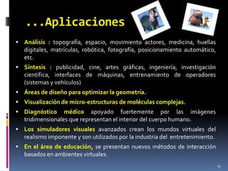 ...AplicacionesAnálisis : topografía, espacio, movimiento actores, medicina, huellas digitales, matrículas, robótica, fotografía, posicionamiento automático, etc. Síntesis : publicidad, cine, artes gráficas, ingeniería, investigación científica, interfaces de máquinas, entrenamiento de operadores (sistemas y vehículos)Áreas de diseño para optimizar la geometría.Visualización de micro-estructuras de moléculas complejas.Diagnóstico médico apoyado fuertemente por las imágenes tridimensionales que representan el interior del cuerpo humano. Los simuladores visuales avanzados crean los mundos virtuales del realismo imponente y son utilizados por la industria del  entretenimiento. En el área de educación, se presentan nuevos métodos de interacción basados en ambientes virtuales.  19