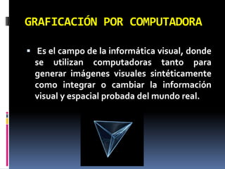 GRAFICACIÓN POR COMPUTADORA Es el campo de la informática visual, donde se utilizan computadoras tanto para generar imágenes visuales sintéticamente como integrar o cambiar la información visual y espacial probada del mundo real.