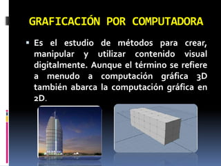 GRAFICACIÓN POR COMPUTADORAEs el estudio de métodos para crear, manipular y utilizar contenido visual digitalmente. Aunque el término se refiere a menudo a computación gráfica 3D también abarca la computación gráfica en 2D.