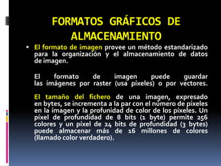 FORMATOS GRÁFICOS DE ALMACENAMIENTOEl formato de imagen provee un método estandarizado para la organización y el almacenamiento de datos de imagen.El formato de imagen puede guardar las imágenes por raster (usa píxeles) o por vectores.El tamaño del fichero de una imagen, expresado en bytes, se incrementa a la par con el número de píxeles en la imagen y la profunidad de color de los píxeles. Un píxel de profundidad de 8 bits (1 byte) permite 256 colores y un píxel de 24 bits de profundidad (3 bytes) puede almacenar más de 16 millones de colores (llamado color verdadero).