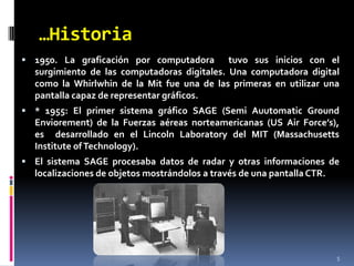 …Historia51950. La graficación por computadora  tuvo sus inicios con el surgimiento de las computadoras digitales. Una computadora digital como la Whirlwhin de la Mit fue una de las primeras en utilizar una pantalla capaz de representar gráficos. * 1955: El primer sistema gráfico SAGE (SemiAuutomaticGroundEnviorement) de la Fuerzas aéreas norteamericanas (US Air Force’s), es  desarrollado en el Lincoln Laboratory del MIT (Massachusetts Institute of Technology).El sistema SAGE procesaba datos de radar y otras informaciones de localizaciones de objetos mostrándolos a través de una pantalla CTR.