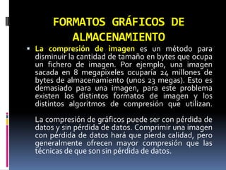 FORMATOS GRÁFICOS DE ALMACENAMIENTOLa compresión de imagen es un método para disminuir la cantidad de tamaño en bytes que ocupa un fichero de imagen. Por ejemplo, una imagen sacada en 8 megapixeles ocuparía 24 millones de bytes de almacenamiento (unos 23 megas). Esto es demasiado para una imagen, para este problema existen los distintos formatos de imagen y los distintos algoritmos de compresión que utilizan.La compresión de gráficos puede ser con pérdida de datos y sin pérdida de datos. Comprimir una imagen con pérdida de datos hará que pierda calidad, pero generalmente ofrecen mayor compresión que las técnicas de que son sin pérdida de datos.