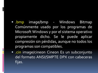 .bmpimage/bmp - Windows Bitmap Comúnmente usado por los programas de Microsoft Windows y por el sistema operativo propiamente dicho. Se le puede aplicar compresión sin pérdidas, aunque no todos los programas son compatibles..cinimage/cineonCineon Es un subconjunto del formato ANSI/SMPTE DPX con cabeceras fijas. 