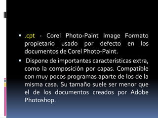 .cpt- Corel Photo-PaintImage Formato propietario usado por defecto en los documentos de Corel Photo-Paint. Dispone de importantes características extra, como la composición por capas. Compatible con muy pocos programas aparte de los de la misma casa. Su tamaño suele ser menor que el de los documentos creados por Adobe Photoshop. 