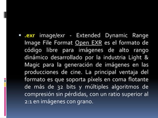 .exrimage/exr - Extended DynamicRangeImageFileFormatOpen EXR es el formato de código libre para imágenes de alto rango dinámico desarrollado por la industria Light & Magic para la generación de imágenes en las producciones de cine. La principal ventaja del formato es que soporta píxels en coma flotante de más de 32 bits y múltiples algoritmos de compresión sin pérdidas, con un ratio superior al 2:1 en imágenes con grano.
