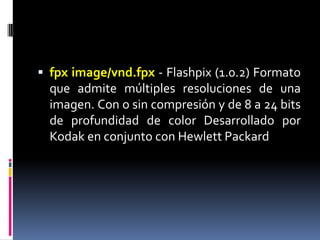 fpximage/vnd.fpx - Flashpix (1.0.2) Formato que admite múltiples resoluciones de una imagen. Con o sin compresión y de 8 a 24 bits de profundidad de color Desarrollado por Kodak en conjunto con Hewlett Packard 