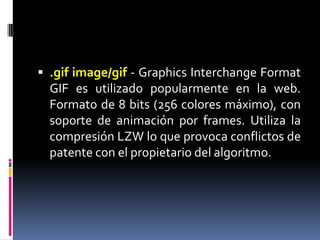 .gifimage/gif- GraphicsInterchangeFormat GIF es utilizado popularmente en la web. Formato de 8 bits (256 colores máximo), con soporte de animación por frames. Utiliza la compresión LZW lo que provoca conflictos de patente con el propietario del algoritmo. 