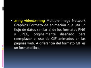 .mng video/x-mngMultiple-image Network Graphics Formato de animación que usa un flujo de datos similar al de los formatos PNG y JPEG, originalmente diseñado para reemplazar el uso de GIF animados en las páginas web. A diferencia del formato GIF es un formato libre. 