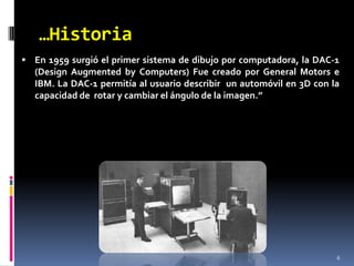 …Historia6En 1959 surgió el primer sistema de dibujo por computadora, la DAC-1 (DesignAugmentedbyComputers) Fue creado por General Motors e IBM. La DAC-1 permitía al usuario describir  un automóvil en 3D con la capacidad de  rotar y cambiar el ángulo de la imagen.”