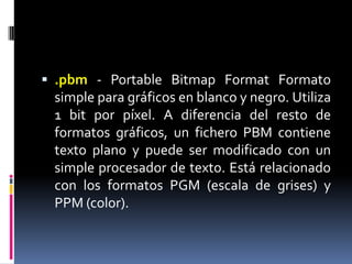 .pbm- Portable BitmapFormat Formato simple para gráficos en blanco y negro. Utiliza 1 bit por píxel. A diferencia del resto de formatos gráficos, un fichero PBM contiene texto plano y puede ser modificado con un simple procesador de texto. Está relacionado con los formatos PGM (escala de grises) y PPM (color). 