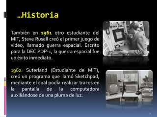 …Historia7También en 1961 otro estudiante del MIT, Steve Rusell creó el primer juego de video, llamado guerra espacial. Escrito para la DEC PDP-1, la guerra espacial fue un éxito inmediato. 1962. Suterland(Estudiante de MIT), creó un programa que llamó Sketchpad, mediante el cual podía realizar trazos en la pantalla de la computadora auxiliándose de una pluma de luz. 