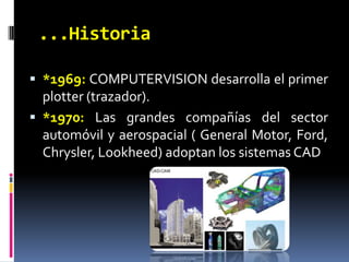 ...Historia*1969: COMPUTERVISION desarrolla el primer plotter (trazador).*1970: Las grandes compañías del sector automóvil y aerospacial ( General Motor, Ford, Chrysler, Lookheed) adoptan los sistemas CAD