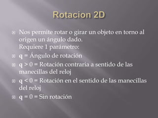    Nos permite rotar o girar un objeto en torno al
    origen un ángulo dado.
    Requiere 1 parámetro:
   q = Ángulo de rotación
   q > 0 = Rotación contraria a sentido de las
    manecillas del reloj
   q < 0 = Rotación en el sentido de las manecillas
    del reloj
   q = 0 = Sin rotación
 