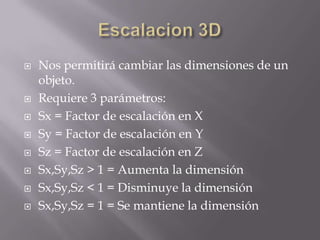   Nos permitirá cambiar las dimensiones de un
    objeto.
   Requiere 3 parámetros:
   Sx = Factor de escalación en X
   Sy = Factor de escalación en Y
   Sz = Factor de escalación en Z
   Sx,Sy,Sz > 1 = Aumenta la dimensión
   Sx,Sy,Sz < 1 = Disminuye la dimensión
   Sx,Sy,Sz = 1 = Se mantiene la dimensión
 