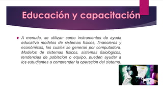 A menudo, se utilizan como instrumentos de ayuda
educativa modelos de sistemas físicos, financieros y
económicos, los cuales se generan por computadora.
Modelos de sistemas físicos, sistemas fisiológicos,
tendencias de población o equipo, pueden ayudar a
los estudiantes a comprender la operación del sistema.