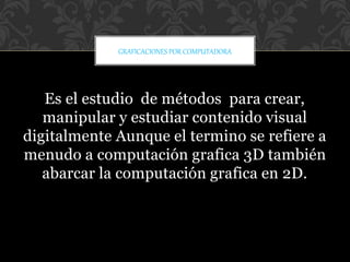 Es el estudio de métodos para crear,
manipular y estudiar contenido visual
digitalmente Aunque el termino se refiere a
menudo a computación grafica 3D también
abarcar la computación grafica en 2D.
GRAFICACIONES POR COMPUTADORA