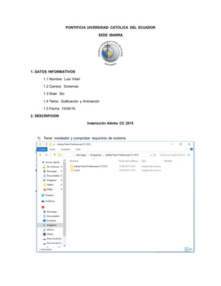 PONTIFICIA UIVERSIDAD CATÓLICA DEL ECUADOR
SEDE IBARRA
1. DATOS INFORMATIVOS
1.1 Nombre: Luis Viteri
1.2 Carrera: Sistemas
1.3 Nivel: 5to
1.4 Tema: Graficación y Animación
1.5 Fecha: 15/04/16
2. DESCRIPCION
Instalación Adobe CC 2015
1) Tener instalador y comprobar requisitos de sistema
 