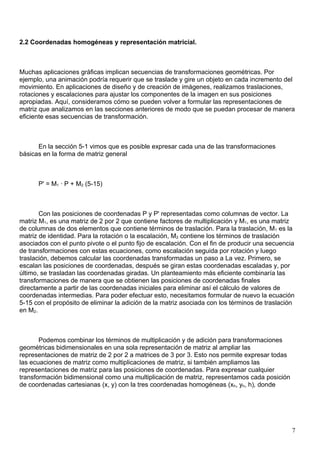 2.2 Coordenadas homogéneas y representación matricial.



Muchas aplicaciones gráficas implican secuencias de transformaciones geométricas. Por
ejemplo, una animación podría requerir que se traslade y gire un objeto en cada incremento del
movimiento. En aplicaciones de diseño y de creación de imágenes, realizamos traslaciones,
rotaciones y escalaciones para ajustar los componentes de la imagen en sus posiciones
apropiadas. Aquí, consideramos cómo se pueden volver a formular las representaciones de
matriz que analizamos en las secciones anteriores de modo que se puedan procesar de manera
eficiente esas secuencias de transformación.



      En la sección 5-1 vimos que es posible expresar cada una de las transformaciones
básicas en la forma de matriz general



      P' = M1 · P + M2 (5-15)



       Con las posiciones de coordenadas P y P' representadas como columnas de vector. La
matriz M1, es una matriz de 2 por 2 que contiene factores de multiplicación y M1, es una matriz
de columnas de dos elementos que contiene términos de traslación. Para la traslación, M1 es la
matriz de identidad. Para la rotación o la escalación, M2 contiene los términos de traslación
asociados con el punto pivote o el punto fijo de escalación. Con el fin de producir una secuencia
de transformaciones con estas ecuaciones, como escalación seguida por rotación y luego
traslación, debemos calcular las coordenadas transformadas un paso a La vez. Primero, se
escalan las posiciones de coordenadas, después se giran estas coordenadas escaladas y, por
último, se trasladan las coordenadas giradas. Un planteamiento más eficiente combinaría las
transformaciones de manera que se obtienen las posiciones de coordenadas finales
directamente a partir de las coordenadas iniciales para eliminar así el cálculo de valores de
coordenadas intermedias. Para poder efectuar esto, necesitamos formular de nuevo la ecuación
5-15 con el propósito de eliminar la adición de la matriz asociada con los términos de traslación
en M2.



       Podemos combinar los términos de multiplicación y de adición para transformaciones
geométricas bidimensionales en una sola representación de matriz al ampliar las
representaciones de matriz de 2 por 2 a matrices de 3 por 3. Esto nos permite expresar todas
las ecuaciones de matriz como multiplicaciones de matriz, si también ampliamos las
representaciones de matriz para las posiciones de coordenadas. Para expresar cualquier
transformación bidimensional como una multiplicación de matriz, representamos cada posición
de coordenadas cartesianas (x, y) con la tres coordenadas homogéneas (xh, yh, h), donde




                                                                                                7
 