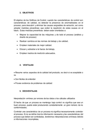 4
3. OBJETIVOS
El objetivo de los Gráficos de Control, cuando las características de control son
características de calidad, es detectar la presencia de anormalidades en el
proceso, para descubrir y eliminar las causas asignables de variación, así como
adoptar medidas preventivas que eviten la repetición de estas causas en el
futuro. Estas medidas preventivas deben estar orientadas a:
 Mejorar la capacidad de las máquinas y de todo el proceso (análisis y
diseño de proceso)
 Realizar cambios en las normas de trabajo y de calidad.
 Emplear materiales de mejor calidad.
 Educar y adiestrar a la fuerza de trabajo.
 Emplear medios de medición adecuados.
4. VENTAJAS
 Resume varios aspectos de la calidad del producto; es decir si es aceptable o
no
 Son fáciles de entender
 Provee evidencia de problemas de calidad
5. DESVENTAJAS
Interpretación errónea por errores de los datos o los cálculos utilizados
El hecho de que un proceso se mantenga bajo control no significa que sea un
buen proceso, puede estar produciendo constantemente un gran número de no
conformidades.
Controlar una característica de un proceso no significa necesariamente controlar
el proceso. Si no se define bien la información necesaria y las características del
proceso que deben ser controladas, tendremos interpretaciones erróneas debido
a informaciones incompletas.
 