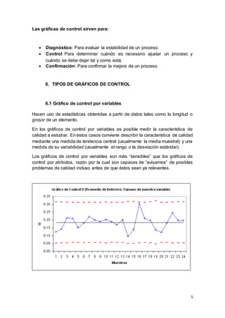 5
Las gráficas de control sirven para:
 Diagnóstico: Para evaluar la estabilidad de un proceso.
 Control: Para determinar cuándo es necesario ajustar un proceso y
cuándo se debe dejar tal y como está.
 Confirmación: Para confirmar la mejora de un proceso.
6. TIPOS DE GRÁFICOS DE CONTROL
6.1 Gráfico de control por variables
Hacen uso de estadísticas obtenidas a partir de datos tales como la longitud o
grosor de un elemento.
En los gráficos de control por variables es posible medir la característica de
calidad a estudiar. En estos casos conviene describir la característica de calidad
mediante una medida de tendencia central (usualmente la media muestral) y una
medida de su variabilidad (usualmente el rango o la desviación estándar).
Los gráficos de control por variables son más “sensibles” que los gráficos de
control por atributos, razón por la cual son capaces de “avisarnos” de posibles
problemas de calidad incluso antes de que éstos sean ya relevantes.
 