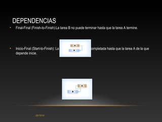 DEPENDENCIAS 
• Final-Final (Finish-to-Finish):La tarea B no puede terminar hasta que la tarea A termine. 
• Inicio-Final (Start-to-Finish): La tarea B no puede ser completada hasta que la tarea A de la que 
depende inicie. 
25/10/14 
 