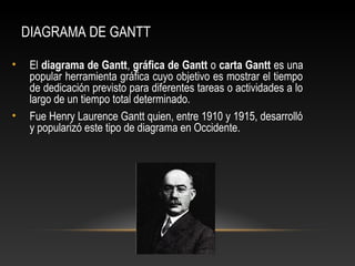 DIAGRAMA DE GANTT 
• El diagrama de Gantt, gráfica de Gantt o carta Gantt es una 
popular herramienta gráfica cuyo objetivo es mostrar el tiempo 
de dedicación previsto para diferentes tareas o actividades a lo 
largo de un tiempo total determinado. 
• Fue Henry Laurence Gantt quien, entre 1910 y 1915, desarrolló 
y popularizó este tipo de diagrama en Occidente. 
 