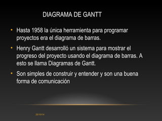 DIAGRAMA DE GANTT 
• Hasta 1958 la única herramienta para programar 
proyectos era el diagrama de barras. 
• Henry Gantt desarrolló un sistema para mostrar el 
progreso del proyecto usando el diagrama de barras. A 
esto se llama Diagramas de Gantt. 
• Son simples de construir y entender y son una buena 
forma de comunicación 
25/10/14 
 