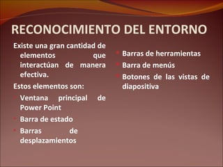 RECONOCIMIENTO DEL ENTORNO Existe una gran cantidad de elementos que interactúan de manera efectiva. Estos elementos son: Ventana principal de Power Point Barra de estado Barras de  desplazamientos Barras de herramientas Barra de menús Botones de las vistas de diapositiva 