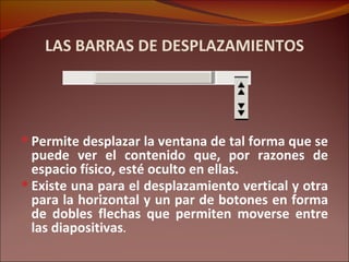 LAS BARRAS DE DESPLAZAMIENTOS Permite desplazar la ventana de tal forma que se puede ver el contenido que, por razones de espacio físico, esté oculto en ellas. Existe una para el desplazamiento vertical y otra para la horizontal y un par de botones en forma de dobles flechas que permiten moverse entre las diapositivas . 