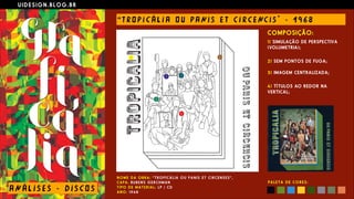 U I D E S I G N . B L O G . B R
AN Á L I S E S - D I S CO S
“ T RO P I C Á L I A O U PANI S E T C I R CE NC I S " - 1 9 6 8
N O M E D A O B R A : “ T R O P I C Á L I A O U P A N I S E T C I R C E N S E S ” ,  
C A P A : RU B E N S G E R C H M A N  
T I P O D E M A T E R I A L : L P / C D  
A N O : 1 9 6 8
COMPOSIÇÃO:
1) SIMULAÇÃO DE PERSPECTIVA
(VOLUMETRIA);
 
2) SEM PONTOS DE FUGA; 
 
3) IMAGEM CENTRALIZADA;
 
4) TÍTULOS AO REDOR NA
VERTICAL;
P A L E T A D E C O R E S :
 