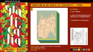 U I D E S I G N . B L O G . B R
AN Á L I S E S - D I S CO S
“ T RO P I C Á L I A O U PANI S E T C I R CE NC I S " - 1 9 6 8
N O M E D A O B R A : “ T R O P I C Á L I A O U P A N I S E T C I R C E N S E S ” ,  
C A P A : RU B E N S G E R C H M A N  
T I P O D E M A T E R I A L : L P / C D  
A N O : 1 9 6 8
2) FOTO:
A) SGT. PEPPERS;
 
B) EFEITO DE PROFUNDIDADE POR
SIMULAÇÃO DE SOMBREAMENTO;
 
C) EXPOENTES DA TROPICÁLIA;
P A L E T A D E C O R E S :
2
 