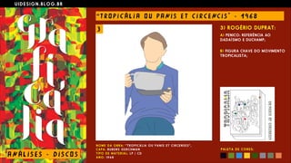 U I D E S I G N . B L O G . B R
AN Á L I S E S - D I S CO S
“ T RO P I C Á L I A O U PANI S E T C I R CE NC I S " - 1 9 6 8
N O M E D A O B R A : “ T R O P I C Á L I A O U P A N I S E T C I R C E N S E S ” ,  
C A P A : RU B E N S G E R C H M A N  
T I P O D E M A T E R I A L : L P / C D  
A N O : 1 9 6 8
3) ROGÉRIO DUPRAT:
A) PENICO: REFERÊNCIA AO
DADAÍSMO E DUCHAMP;
 
B) FIGURA CHAVE DO MOVIMENTO
TROPICALISTA;
P A L E T A D E C O R E S :
3
 