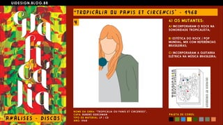 U I D E S I G N . B L O G . B R
AN Á L I S E S - D I S CO S
“ T RO P I C Á L I A O U PANI S E T C I R CE NC I S " - 1 9 6 8
N O M E D A O B R A : “ T R O P I C Á L I A O U P A N I S E T C I R C E N S E S ” ,  
C A P A : RU B E N S G E R C H M A N  
T I P O D E M A T E R I A L : L P / C D  
A N O : 1 9 6 8
4) OS MUTANTES:
A) INCORPORARAM O ROCK NA
SONORIDADE TROPICALISTA;
 
B) ESTÉTICA DO ROCK / POP
MUNDIAL, MIX COM REFERÊNCIAS
BRASILEIRAS; 
 
C) INCORPORARAM A GUITARRA
ELÉTRICA NA MÚSICA BRASILEIRA;
P A L E T A D E C O R E S :
4
 