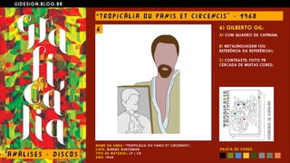 U I D E S I G N . B L O G . B R
AN Á L I S E S - D I S CO S
“ T RO P I C Á L I A O U PANI S E T C I R CE NC I S " - 1 9 6 8
N O M E D A O B R A : “ T R O P I C Á L I A O U P A N I S E T C I R C E N S E S ” ,  
C A P A : RU B E N S G E R C H M A N  
T I P O D E M A T E R I A L : L P / C D  
A N O : 1 9 6 8
6) GILBERTO GIL:
A) COM QUADRO DE CAPINAM;
 
B) METALINGUAGEM (OU
REFERÊNCIA DA REFERÊNCIA); 
 
C) CONTRASTE: FOTO PB
CERCADA DE MUITAS CORES;
P A L E T A D E C O R E S :
6
 