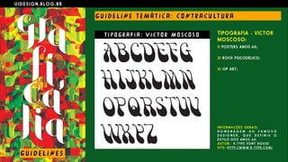 U I D E S I G N . B L O G . B R
G U I D E L I N E T E M Á T I C A : CO N T R A C U LT U R A
TIPOGRAFIA - VICTOR
MOSCOSO:
1) POSTERS ANOS 60;
 
2) ROCK PSICODÉLICO;
 
3) OP ART;
G U I D E L I N E S
T I P O G R A F I A : V I C T O R M O S CO S O
I N F O R M A Ç Õ E S G E R A I S :
H O M E N A G E M A O F A M O S O
D E S I G N E R , Q U E D E F I N I U O
E S T I L O D O S A N O S 6 0 .
A U T O R : K - T Y P E F O N T H O U S E
S I T E : H T T P : / / W W W . K - T Y P E . C O M /
 