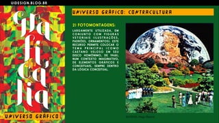 U I D E S I G N . B L O G . B R
U NI V E R S O G R Á F I CO : CO N T R A C U LT U R A
U NI V E R S O G R Á F I CO
2) FOTOMONTAGENS:
LARGAMENTE UTILIZADA, EM
C O N J U N T O C O M F I G U R A S
V E T O R I A I S ( I L U S T R A Ç Õ E S ,
PADRÕES, ORNAMENTOS). ESTE
RECURSO PERMITE COLOCAR O
T E M A P R I N C I P A L ( C O M O
C A E T A N O V E L O S O E M S E U
DISCO HOMÔNIMO, DE 1968),
NUM CONTEXTO IMAGINATIVO,
DE ELEMENTOS GRÁFICOS E
CONCEITUAIS, SEMPRE DENTRO
DA LÓGICA CONCEITUAL.
 