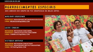 U I D E S I G N . B L O G . B R
A G R A D E C I M E N T O S E S PE C I A I S
AO S A M I G O S D O G RU P O D E T C C G R A F I C Á L I A D A B E L A S A R T E S :
M A R I ANA K A R AS A W A
L U C AS C A B R I NI
V I C T O R I A H A F F N E R
INSTAGRAM: INSTAGRAM.COM/VICTHAFF  
PORTFOLIO: WWW.BEHANCE.NET/VICTORIAHAFFNER  
E-MAIL: VICTHAFF@GMAIL.COM
INSTAGRAM: INSTAGRAM.COM/CABRINI_  
PORTFOLIO: CARGOCOLLECTIVE.COM/CABRINI  
E-MAIL: CABRINI.LUCAS@GMAIL.COM
PORTFOLIO: WWW.BEHANCE.NET/MARIANAKARASSAWA  
E-MAIL: MKARASSAWA@GMAIL.COM
 