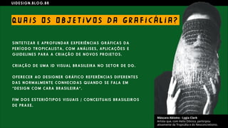 U I D E S I G N . B L O G . B R
QU A I S O S O B JE T I V O S D A G R A F I C Á L I A ?
S I N T E T I Z A R E A P R O F U N D A R E X P E R I Ê N C I A S G R Á F I C A S D A
P E R Í O D O T R O P I C A L I S T A , C O M A N Á L I S E S , A P L I C A Ç Õ E S E
G U I D E L I N E S P A R A A C R I A Ç Ã O D E N O VO S P R O J E T O S .
C R I A Ç Ã O D E U M A I D V I S U A L B R A S I L E I R A N O S E T O R D E D G .
O F E R E C E R AO D E S I G N E R G R Á F I C O R E F E R Ê N C I A S D I F E R E N T E S
D A S N O R M A L M E N T E C O N H E C I D A S Q U A N D O S E F A L A E M
“ D E S I G N C O M C A R A B R A S I L E I R A ” .
F I M D O S E S T E R I Ó T I P O S V I S U A I S / C O N C E I T U A I S B R A S I L E I R O S
D E P R A X E .
 