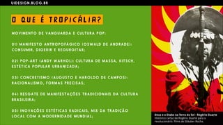 U I D E S I G N . B L O G . B R
O QU E É T RO P I C Á L I A ?
M O V I M E N T O D E V A N G U A R D A E C U L T U R A P O P :
0 1 ) M A N I F E S T O A N T R O P O F Á G I C O ( O S W A L D D E A N D R A D E ) :
C O N S U M I R , D I G E R I R E R E G U RG I T A R ;
0 2 ) P O P - A R T ( A N D Y W A R H O L ) : C U L T U R A D E M A S S A , K I T S C H ,
E S T É T I C A P O P U L A R U R B A N I Z A D A ;
0 3 ) C O N C R E T I S M O ( A U G U S T O E H A R O L D O D E C A M P O S ) :
R A C I O N A L I S M O , F O R M A S P R E C I S A S ;
0 4 ) R E S G A T E D E M A N I F E S T A Ç Õ E S T R A D I C I O N A I S D A C U L T U R A
B R A S I L E I R A ;
0 5 ) I N O V A Ç Õ E S E S T É T I C A S R A D I C A I S , M I X D A T R A D I Ç Ã O
L O C A L C O M A M O D E R N I D A D E M U N D I A L ;
 