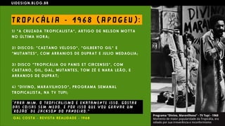 U I D E S I G N . B L O G . B R
T RO P I C Á L I A - 1 9 6 8 ( A P O G E U ) :
1 ) “ A C RU Z A D A T R O P I C A L I S T A ” , A R T I G O D E N E L S O N M O T T A
N O Ú L T I M A H O R A ;
2 ) D I S C O S : “ C A E T A N O V E L O S O ” , “ G I L B E R T O G I L ” E
“ M U T A N T E S ” , C O M A R R A N J O S D E D U P R A T E J U L I O M E D AG L I A ;
3 ) D I S C O “ T R O P I C Á L I A O U P A N I S E T C I R C E N S I S ” , C O M
C A E T A N O , G I L , G A L , M U T A N T E S , T O M Z É E N A R A L E Ã O , E
A R R A N J O S D E D U P R A T ;
4 ) “ D I V I N O , M A R A V I L H O S O ” , P R O G R A M A S E M A N A L
T R O P I C A L I S T A , N A T V T U P I ;
" PA R A M I M , O T RO P I C A L I S M O É E X A T A M E N T E I S S O , G O S T A R
D AS CO I S AS S E M M E DO . É P O R I S S O QU E V O U G R A VA R U M
' RO J Ã O ' D E J A C K S O N DO PAND E I RO . ”
G A L C O S T A - R E V I S T A R E A L I D A D E - 1 9 6 8
 