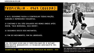 U I D E S I G N . B L O G . B R
T RO P I C Á L I A - 1 9 6 9 ( QU E D A ) :
1 ) A I - 5 , G O V E R N O P A S S A A C O N T R O L A R T O D A S N A Ç Ã O ,
C E N S U R A E R E P R E S S Ã O V I O L E N T A S ;
2 ) C A E T A N O E G I L S Ã O E X I L A D O S N O R E I N O U N I D O A P Ó S
S H O W , “ S E J A M A RG I N A L , S E J A H E R Ó I ” ;
3 ) S E G U N D O D I S C O D O S M U T A N T E S ;
4 ) F I M D O M O V I M E N T O , F I M D A L I B E R D A D E ;
“ E U CO S T U M O D I Z E R QU E O T RO P I C A L I S M O F O I O Ú LT I M O
M O V I M E N T O M O D E R NI S T A E O P R I M E I RO M O V I M E N T O P Ó S -
M O D E R NI S T A . ”
G I L B E R T O G I L - S O B R E I N S T A L A Ç Ã O T R O P I C A L I A N O M A M - R J - 1 9 6 9
 