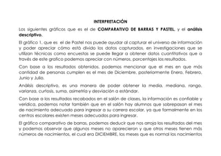 INTERPRETACIÓN
Los siguientes gráficos que es el de COMPARATIVO DE BARRAS Y PASTEL, y el análisis
descriptivo.
El gráfico 1, que es el de Pastel nos puede ayudar al capturar el universo de información
y poder apreciar cómo está divido los datos capturados, en investigaciones que se
utilizan técnicas como encuestas se puede llegar a obtener datos cuantitativos que a
través de este grafico podemos apreciar con números, porcentajes los resultados.
Con base a los resultados obtenidos, podemos mencionar que el mes en que más
cantidad de personas cumplen es el mes de Diciembre, posteriormente Enero, Febrero,
Junio y Julio.
Análisis descriptivo, es una manera de poder obtener la media, mediana, rango,
varianza, curtosis, suma, asimetría y desviación a estándar.
Con base a los resultados recabados en el salón de clases, la información es confiable y
verídica, podemos notar también que en el salón hay alumnos que sobrepasan el mes
de nacimiento adecuado para ingresar a su carrera escolar, ya que formalmente en los
centros escolares existen meses adecuados para ingresar.
El gráfico comparativo de barras, podemos deducir que nos arroja los resultados del mes
y podemos observar que algunos meses no aparecieron y que otros meses tienen más
números de nacimientos, el cual era DICIEMBRE, los meses que es normal los nacimientos
 