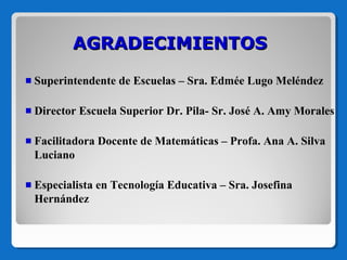 AGRADECIMIENTOS
Superintendente de Escuelas – Sra. Edmée Lugo Meléndez
Director Escuela Superior Dr. Pila- Sr. José A. Amy Morales
Facilitadora Docente de Matemáticas – Profa. Ana A. Silva
Luciano
Especialista en Tecnología Educativa – Sra. Josefina
Hernández

 