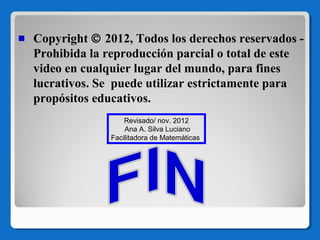 Copyright © 2012, Todos los derechos reservados Prohibida la reproducción parcial o total de este
video en cualquier lugar del mundo, para fines
lucrativos. Se puede utilizar estrictamente para
propósitos educativos.
Revisado/ nov. 2012
Ana A. Silva Luciano
Facilitadora de Matemáticas

 
