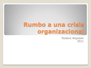Rumbo a una crisis
   organizacional
           Teodoro Wigodski
                      2011
 