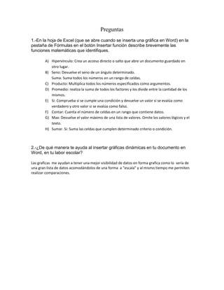 Preguntas
1.-En la hoja de Excel (que se abre cuando se inserta una gráfica en Word) en la
pestaña de Fórmulas en el botón Insertar función describe brevemente las
funciones matemáticas que identifiques.

        A) Hipervínculo: Crea un acceso directo o salto que abre un documento guardado en
           otro lugar.
        B) Seno: Devuelve el seno de un ángulo determinado.
           Suma: Suma todos los números en un rango de celdas.
        C) Producto: Multiplica todos los números especificados como argumentos.
        D) Promedio: realiza la suma de todos los factores y los divide entre la cantidad de los
           mismos.
        E) Si: Comprueba si se cumple una condición y devuelve un valor si se evalúa como
           verdadero y otro valor si se evalúa como falso.
        F) Contar: Cuenta el número de celdas en un rango que contiene datos.
        G) Max: Devuelve el valor máximo de una lista de valores. Omite los valores lógicos y el
           texto.
        H) Sumar. Si: Suma las celdas que cumplen determinado criterio o condición.



2.-¿De qué manera te ayuda al insertar gráficas dinámicas en tu documento en
Word, en tu labor escolar?

Las graficas me ayudan a tener una mejor visibilidad de datos en forma grafica como lo sería de
una gran lista de datos acomodándolos de una forma a “escala” y al mismo tiempo me permiten
realizar comparaciones.
 