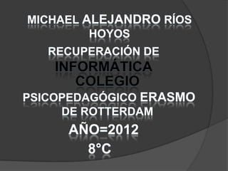 MICHAEL ALEJANDRO RÍOS
         HOYOS
   RECUPERACIÓN DE
    INFORMÁTICA
       COLEGIO
PSICOPEDAGÓGICO ERASMO
     DE ROTTERDAM
     AÑO=2012
       8°C
 