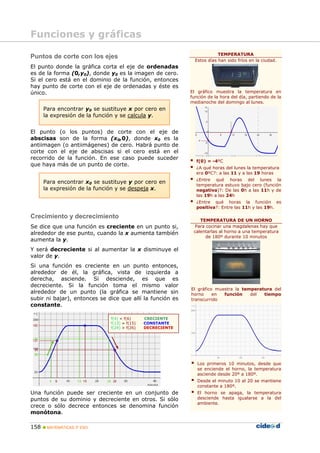 Funciones y gráficas
                                                                         TEMPERATURA
Puntos de corte con los ejes
                                                              Estos días han sido fríos en la ciudad.
El punto donde la gráfica corta el eje de ordenadas
es de la forma (0,y0), donde y0 es la imagen de cero.
Si el cero está en el dominio de la función, entonces
hay punto de corte con el eje de ordenadas y éste es
único.                                                      El gráfico muestra la temperatura en
                                                            función de la hora del día, partiendo de la
                                                            medianoche del domingo al lunes.
      Para encontrar y0 se sustituye x por cero en
      la expresión de la función y se calcula y.


El punto (o los puntos) de corte con el eje de
abscisas son de la forma (x0,0), donde x0 es la
antiimagen (o antiimágenes) de cero. Habrá punto de
corte con el eje de abscisas si el cero está en el
recorrido de la función. En ese caso puede suceder
                                                              f(0) = -4ºC
que haya más de un punto de corte.
                                                              ¿A qué horas del lunes la temperatura
                                                              era 0ºC?: a las 11 y a las 19 horas
                                                              ¿Entre qué horas del lunes la
      Para encontrar x0 se sustituye y por cero en
                                                              temperatura estuvo bajo cero (función
      la expresión de la función y se despeja x.              negativa)?: De las 0h a las 11h y de
                                                              las 19h a las 24h
                                                              ¿Entre qué horas la función es
                                                              positiva?: Entre las 11h y las 19h.

Crecimiento y decrecimiento
                                                                TEMPERATURA DE UN HORNO
Se dice que una función es creciente en un punto si,          Para cocinar una magdalenas hay que
alrededor de ese punto, cuando la x aumenta también          calentarlas al horno a una temperatura
                                                                   de 180º durante 10 minutos
aumenta la y.
Y será decreciente si al aumentar la x disminuye el
valor de y.
Si una función es creciente en un punto entonces,
alrededor de él, la gráfica, vista de izquierda a
derecha, asciende. Si desciende, es que es
decreciente. Si la función toma el mismo valor
                                                            El gráfico muestra la temperatura del
alrededor de un punto (la gráfica se mantiene sin           horno     en  función    del  tiempo
subir ni bajar), entonces se dice que allí la función es    transcurrido
constante.

                              f(4) < f(6)     CRECIENTE
                              f(13) = f(15)   CONSTANTE
                              f(24) > f(26)   DECRECIENTE




                                                               Los primeros 10 minutos, desde que
                                                               se enciende el horno, la temperatura
                                                               asciende desde 20º a 180º.
                                                               Desde el minuto 10 al 20 se mantiene
                                                               constante a 180º.
Una función puede ser creciente en un conjunto de              El horno se apaga, la temperatura
puntos de su dominio y decreciente en otros. Si sólo           desciende hasta igualarse a la del
                                                               ambiente.
crece o sólo decrece entonces se denomina función
monótona.

158    MATEMÁTICAS 3º ESO
 